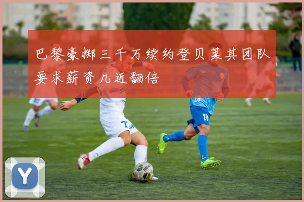 巴黎豪掷三千万续约登贝莱其团队要求薪资几近翻倍