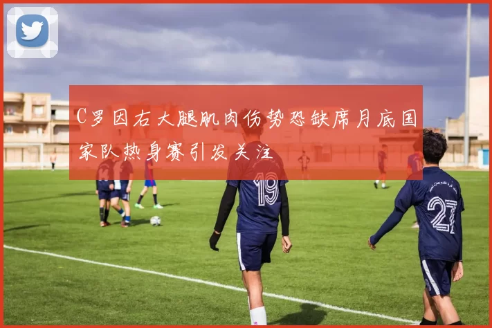 C罗因右大腿肌肉伤势恐缺席月底国家队热身赛引发关注