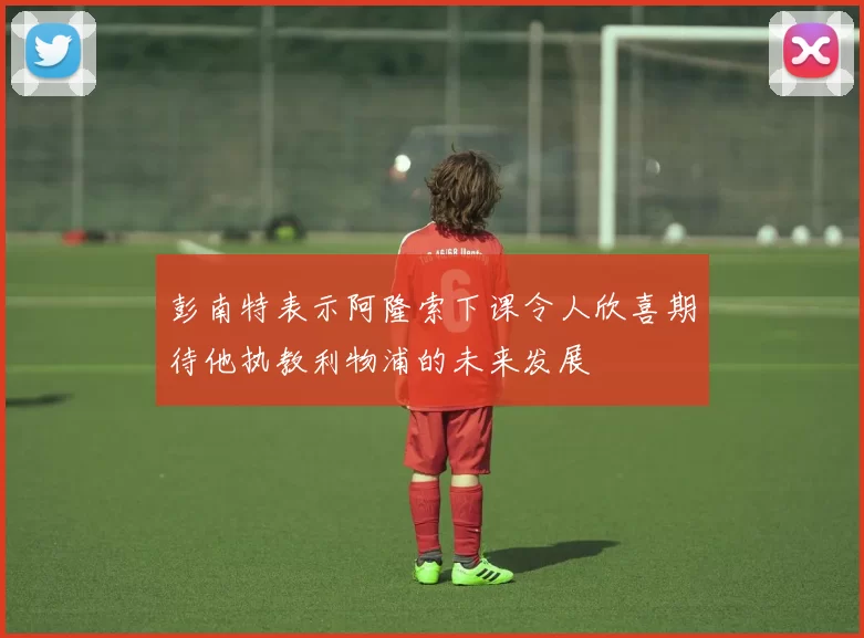 彭南特表示阿隆索下课令人欣喜期待他执教利物浦的未来发展
