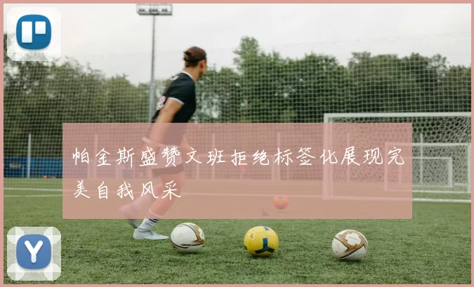 帕金斯盛赞文班拒绝标签化展现完美自我风采
