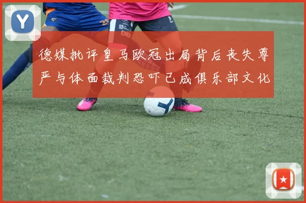 德媒批评皇马欧冠出局背后丧失尊严与体面裁判恐吓已成俱乐部文化