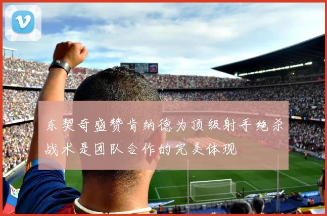 东契奇盛赞肯纳德为顶级射手绝杀战术是团队合作的完美体现