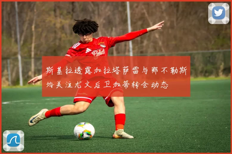 斯基拉透露加拉塔萨雷与那不勒斯均关注尤文后卫加蒂转会动态