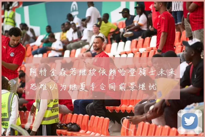 阿特金森若继续依赖哈登骑士未来恐难以为继夏季合同前景堪忧