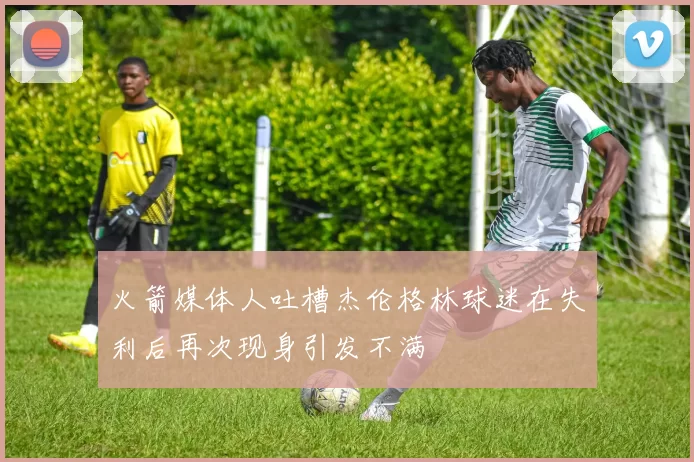 火箭媒体人吐槽杰伦格林球迷在失利后再次现身引发不满