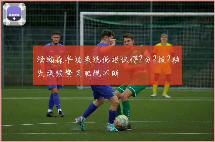 杨瀚森半场表现低迷仅得2分2板2助失误频繁且犯规不断