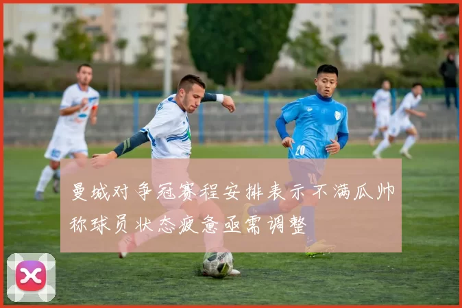 曼城对争冠赛程安排表示不满瓜帅称球员状态疲惫亟需调整