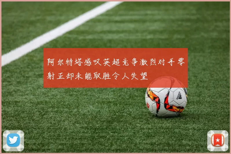阿尔特塔感叹英超竞争激烈对手零射正却未能取胜令人失望