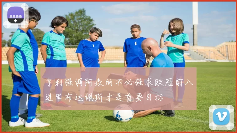 亨利强调阿森纳不必强求欧冠前八进军布达佩斯才是首要目标