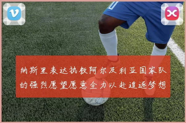 纳斯里表达执教阿尔及利亚国家队的强烈愿望愿意全力以赴追逐梦想