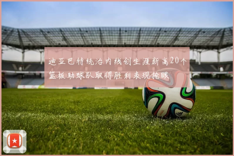 迪亚巴特统治内线创生涯新高20个篮板助球队取得胜利表现抢眼