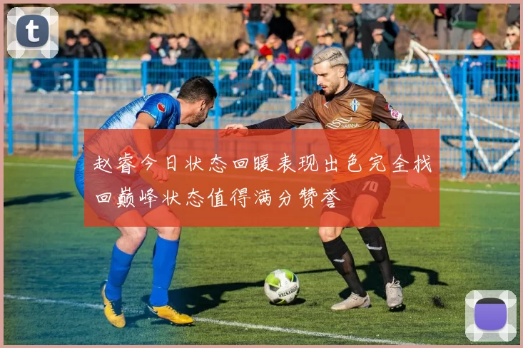 赵睿今日状态回暖表现出色完全找回巅峰状态值得满分赞誉