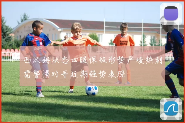 西汉姆状态回暖保级形势严峻热刺需警惕对手近期强势表现