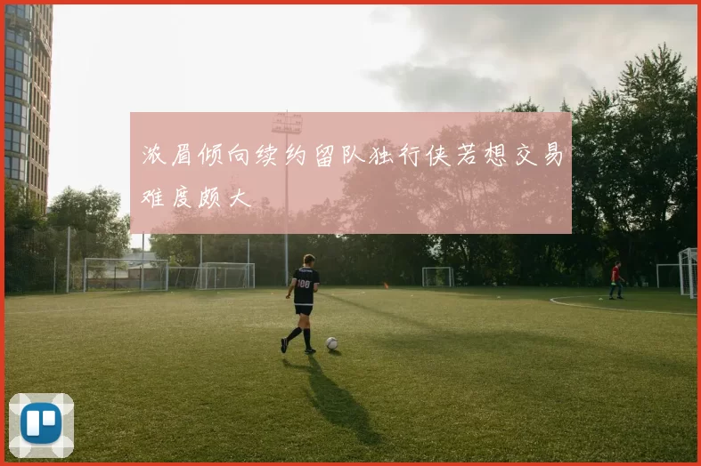 浓眉倾向续约留队独行侠若想交易难度颇大
