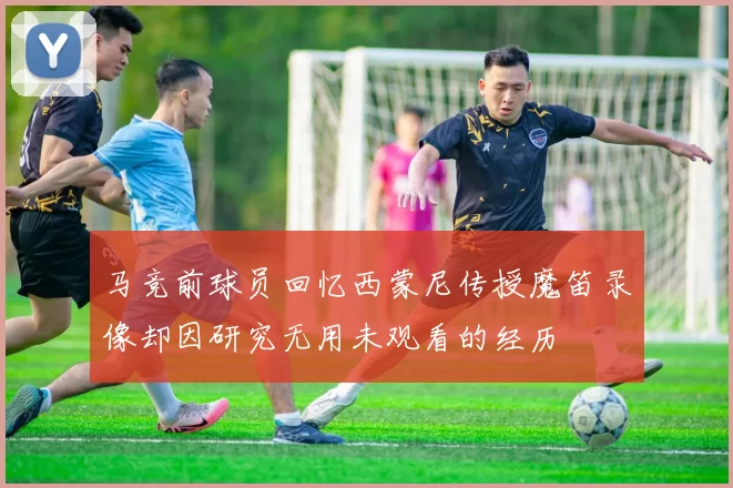 马竞前球员回忆西蒙尼传授魔笛录像却因研究无用未观看的经历