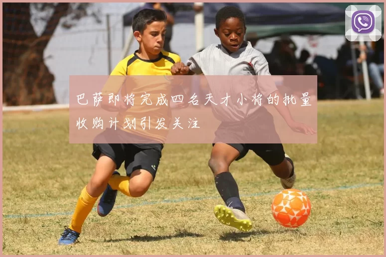巴萨即将完成四名天才小将的批量收购计划引发关注
