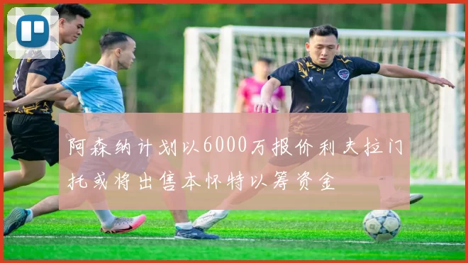 阿森纳计划以6000万报价利夫拉门托或将出售本怀特以筹资金