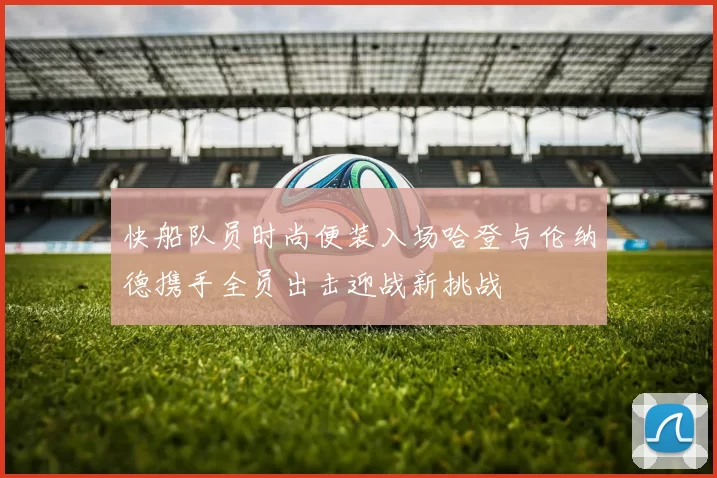 快船队员时尚便装入场哈登与伦纳德携手全员出击迎战新挑战
