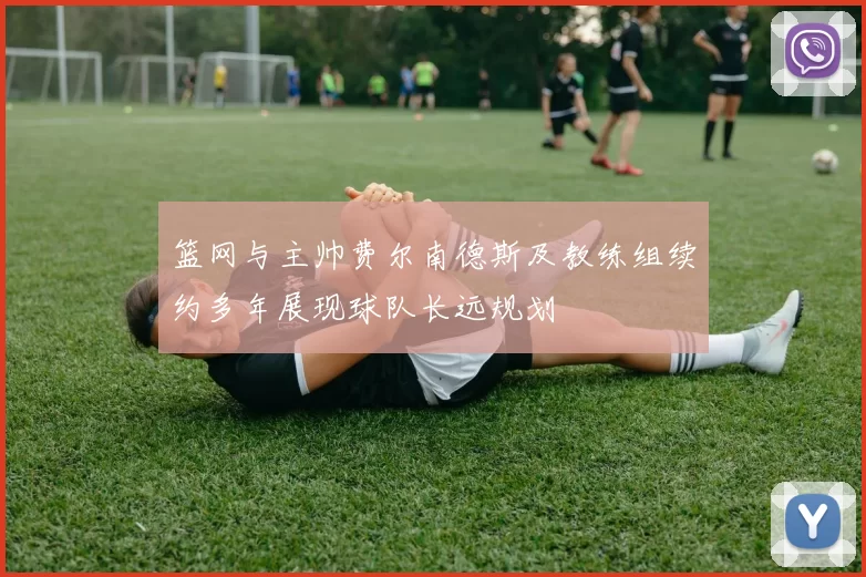 篮网与主帅费尔南德斯及教练组续约多年展现球队长远规划