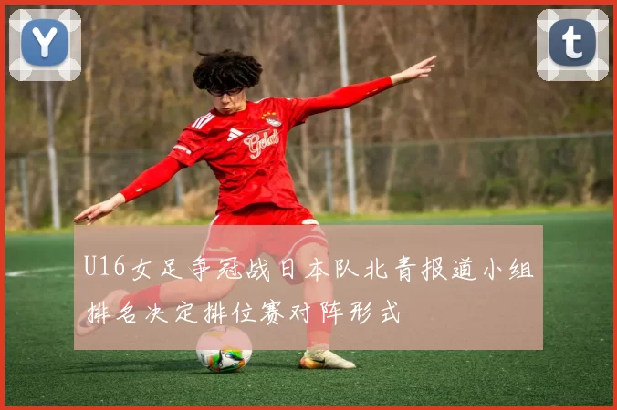 U16女足争冠战日本队北青报道小组排名决定排位赛对阵形式