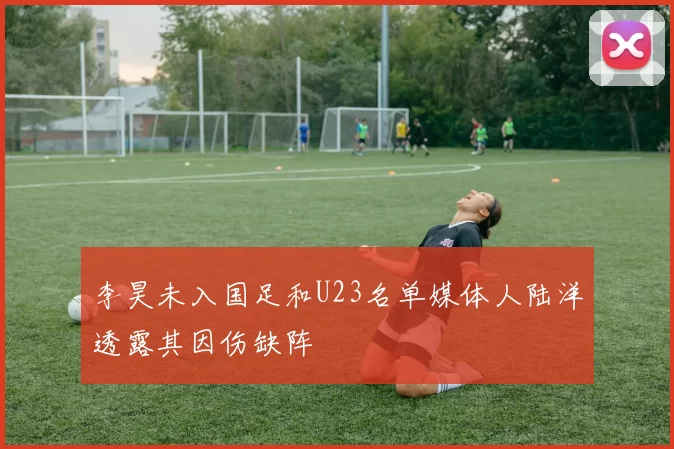 李昊未入国足和U23名单媒体人陆洋透露其因伤缺阵