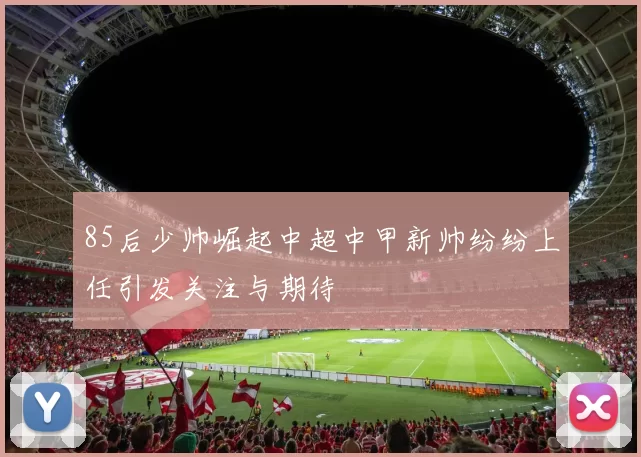 85后少帅崛起中超中甲新帅纷纷上任引发关注与期待