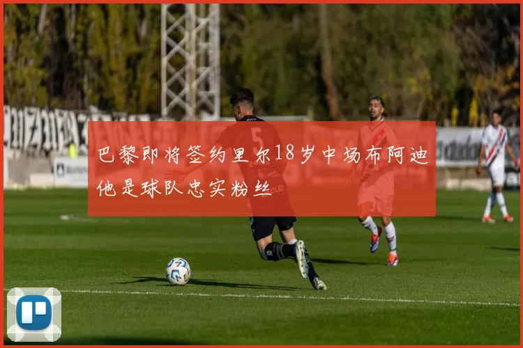 巴黎即将签约里尔18岁中场布阿迪他是球队忠实粉丝
