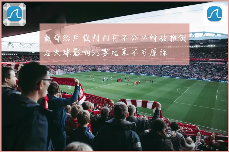 戴奇怒斥裁判判罚不公怀特被推倒后失球影响比赛结果不可原谅