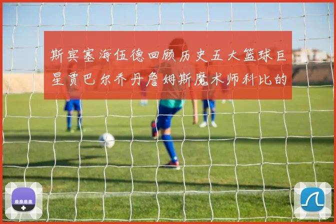 斯宾塞海伍德回顾历史五大篮球巨星贾巴尔乔丹詹姆斯魔术师科比的辉煌成就