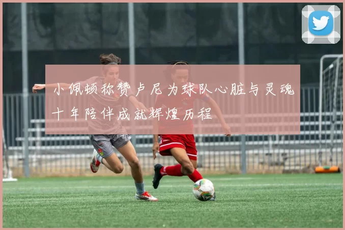 小佩顿称赞卢尼为球队心脏与灵魂十年陪伴成就辉煌历程